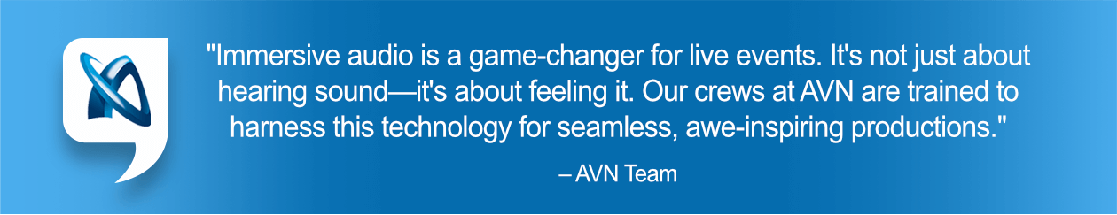 "Immersive audio is a game-changer for live events. It's not just about hearing sound—it's about feeling it. Our crews at AVN are trained to harness this technology for seamless, awe-inspiring productions." – AVN Team