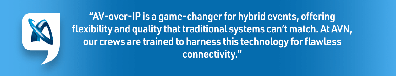 “AV-over-IP is a game-changer for hybrid events, offering flexibility and quality that traditional systems can’t match. At AVN, our crews are trained to harness this technology for flawless connectivity." – AVN Team